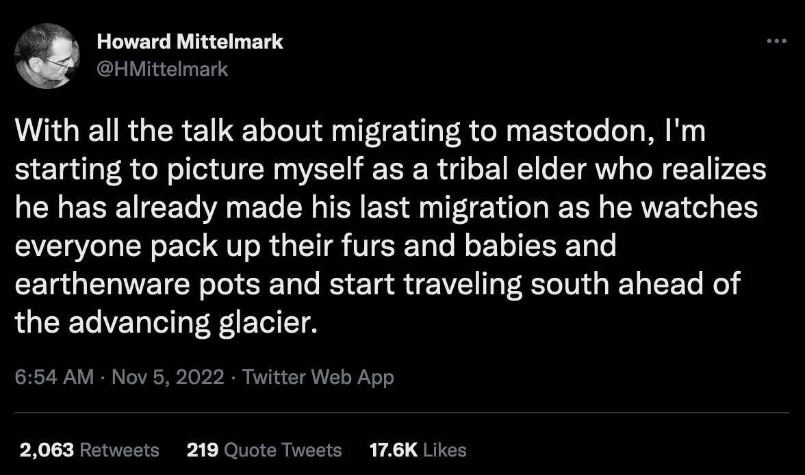 Screenshot of a tweet made by @HMittelmark. It reads: With all the talk about migrating to mastodon, I'm starting picture myself as a tribal elder who realizes he has already made his last migration as he watches everyone pack up their furs and babies and earthenware pots and start traveling south ahead of the advancing glacier.